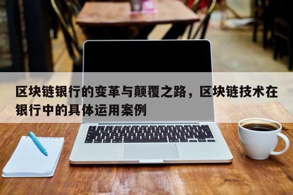 区块链银行的变革与颠覆之路，区块链技术在银行中的具体运用案例