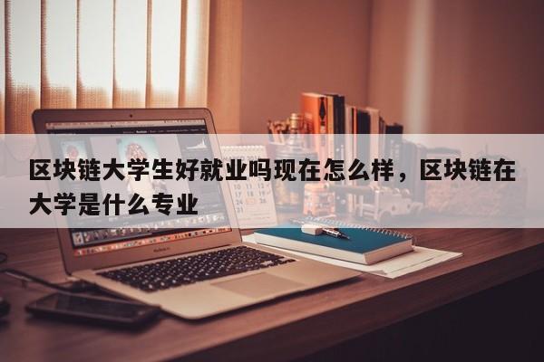 区块链大学生好就业吗现在怎么样，区块链在大学是什么专业