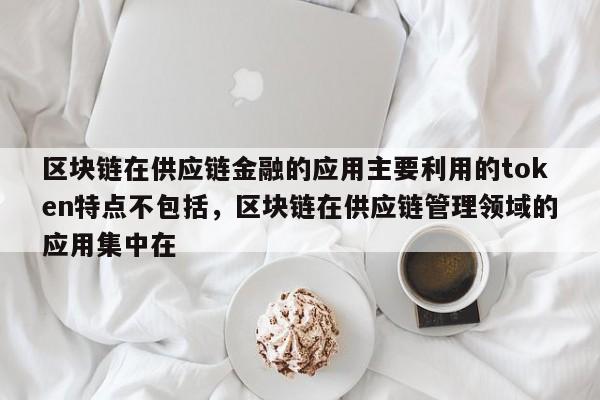 区块链在供应链金融的应用主要利用的token特点不包括，区块链在供应链管理领域的应用集中在